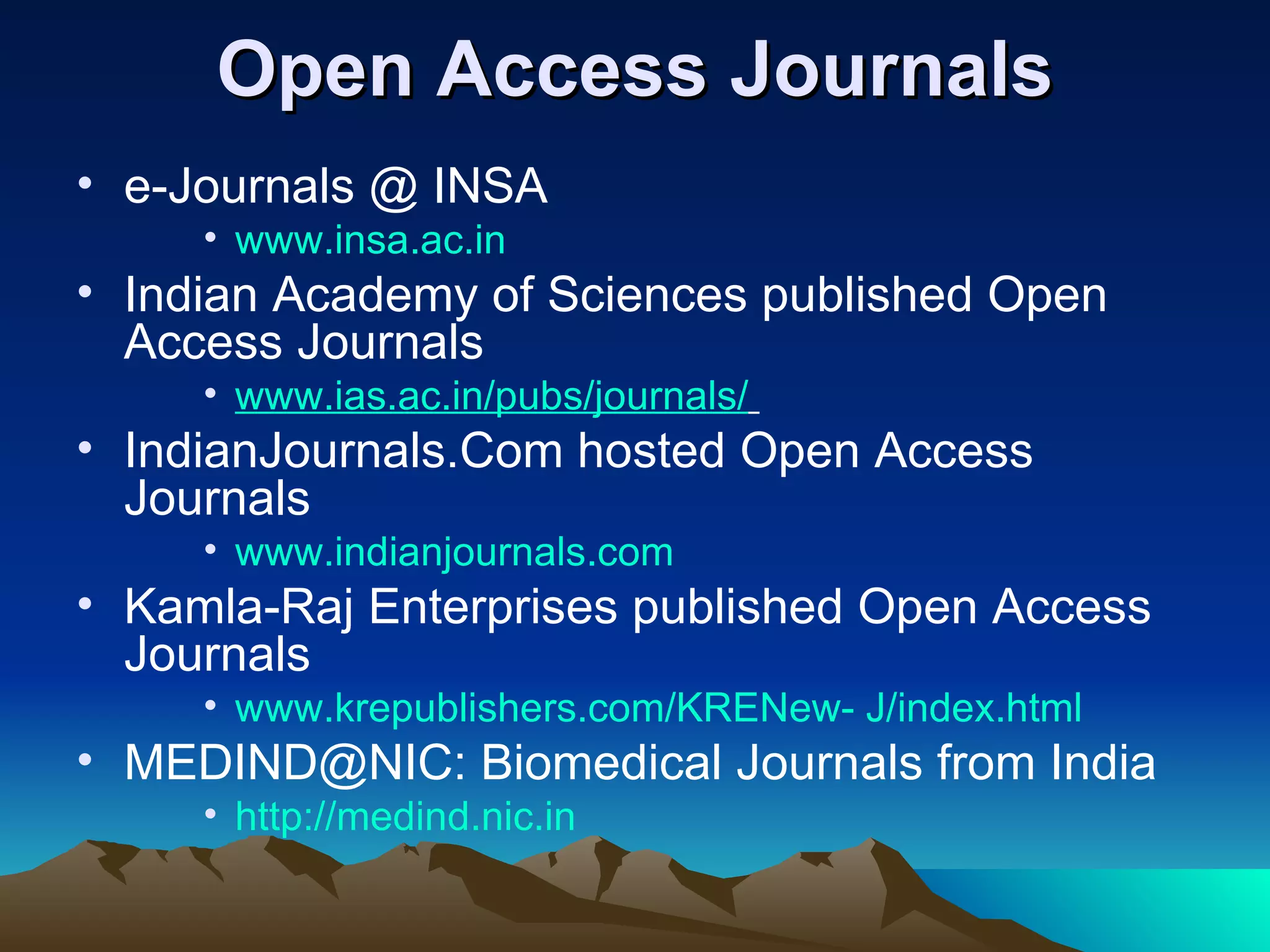 Open Access Journals
• e-Journals @ INSA
     • www.insa.ac.in
• Indian Academy of Sciences published Open
  Access Journals
     • www.ias.ac.in/pubs/journals/
• IndianJournals.Com hosted Open Access
  Journals
     • www.indianjournals.com
• Kamla-Raj Enterprises published Open Access
  Journals
     • www.krepublishers.com/KRENew- J/index.html
• MEDIND@NIC: Biomedical Journals from India
     • http://medind.nic.in
 