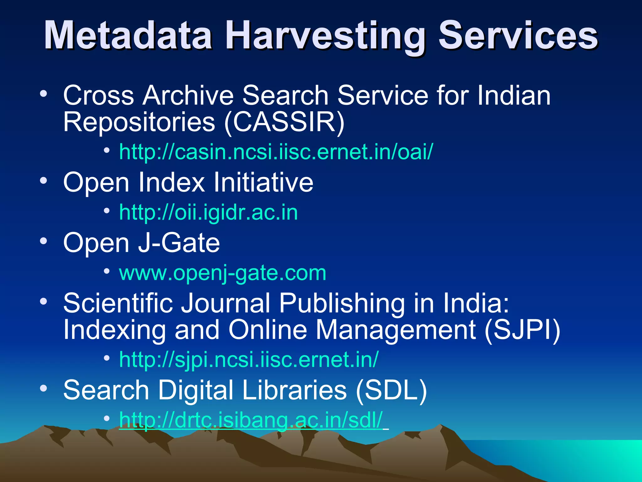 Metadata Harvesting Services
• Cross Archive Search Service for Indian
  Repositories (CASSIR)
     • http://casin.ncsi.iisc.ernet.in/oai/
• Open Index Initiative
     • http://oii.igidr.ac.in
• Open J-Gate
     • www.openj-gate.com
• Scientific Journal Publishing in India:
  Indexing and Online Management (SJPI)
     • http://sjpi.ncsi.iisc.ernet.in/
• Search Digital Libraries (SDL)
     • http://drtc.isibang.ac.in/sdl/
 