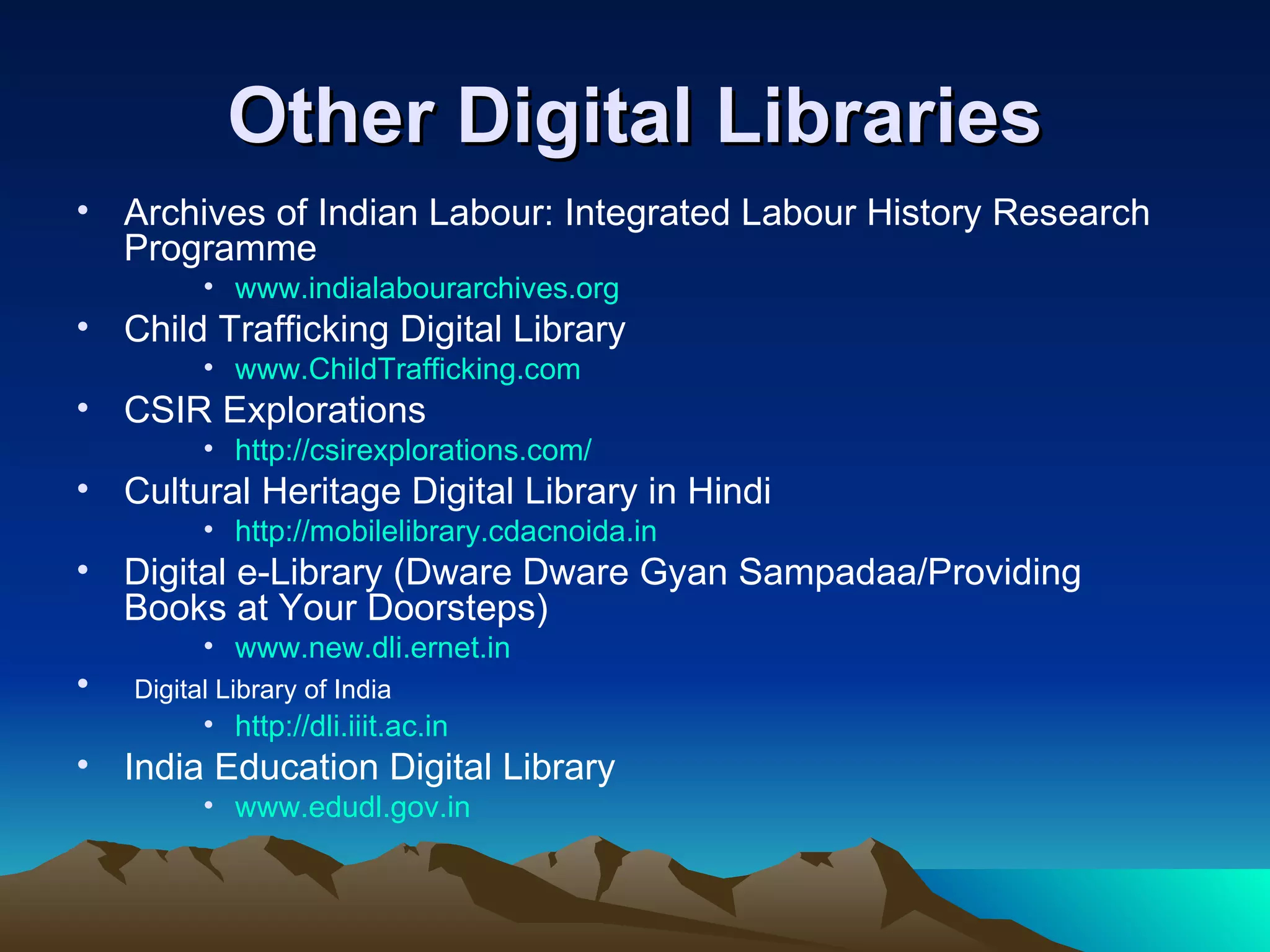 Other Digital Libraries
• Archives of Indian Labour: Integrated Labour History Research
  Programme
          • www.indialabourarchives.org
• Child Trafficking Digital Library
          • www.ChildTrafficking.com
• CSIR Explorations
          • http://csirexplorations.com/
• Cultural Heritage Digital Library in Hindi
          • http://mobilelibrary.cdacnoida.in
• Digital e-Library (Dware Dware Gyan Sampadaa/Providing
  Books at Your Doorsteps)
          • www.new.dli.ernet.in
•   Digital Library of India
          • http://dli.iiit.ac.in
• India Education Digital Library
          • www.edudl.gov.in
 