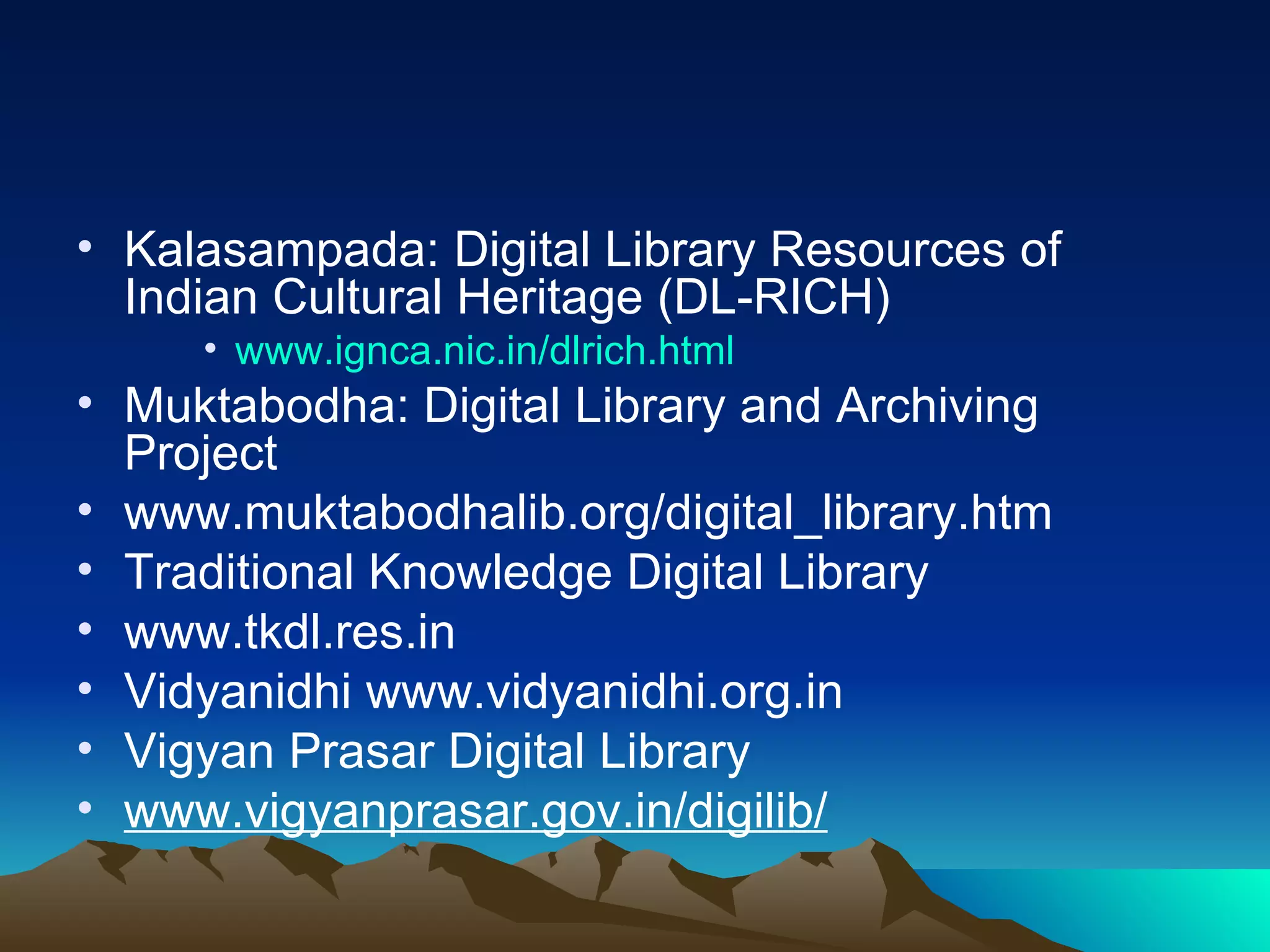 • Kalasampada: Digital Library Resources of
  Indian Cultural Heritage (DL-RICH)
     • www.ignca.nic.in/dlrich.html
• Muktabodha: Digital Library and Archiving
  Project
• www.muktabodhalib.org/digital_library.htm
• Traditional Knowledge Digital Library
• www.tkdl.res.in
• Vidyanidhi www.vidyanidhi.org.in
• Vigyan Prasar Digital Library
• www.vigyanprasar.gov.in/digilib/
 