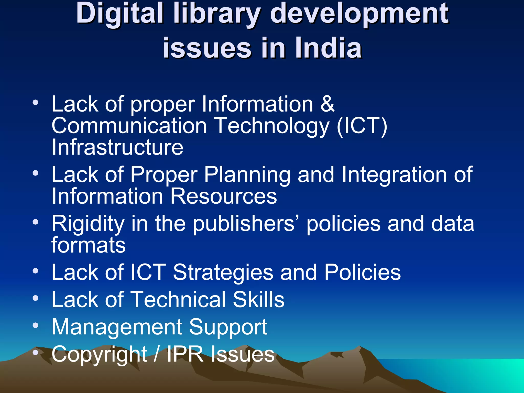 Digital library development
           issues in India
• Lack of proper Information &
  Communication Technology (ICT)
  Infrastructure
• Lack of Proper Planning and Integration of
  Information Resources
• Rigidity in the publishers’ policies and data
  formats
• Lack of ICT Strategies and Policies
• Lack of Technical Skills
• Management Support
• Copyright / IPR Issues
 