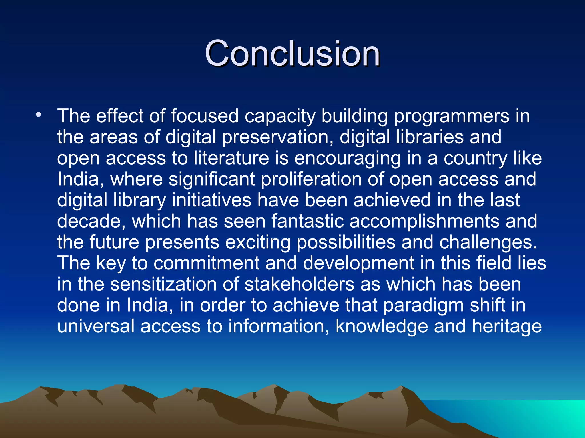 Conclusion
• The effect of focused capacity building programmers in
  the areas of digital preservation, digital libraries and
  open access to literature is encouraging in a country like
  India, where significant proliferation of open access and
  digital library initiatives have been achieved in the last
  decade, which has seen fantastic accomplishments and
  the future presents exciting possibilities and challenges.
  The key to commitment and development in this field lies
  in the sensitization of stakeholders as which has been
  done in India, in order to achieve that paradigm shift in
  universal access to information, knowledge and heritage
 