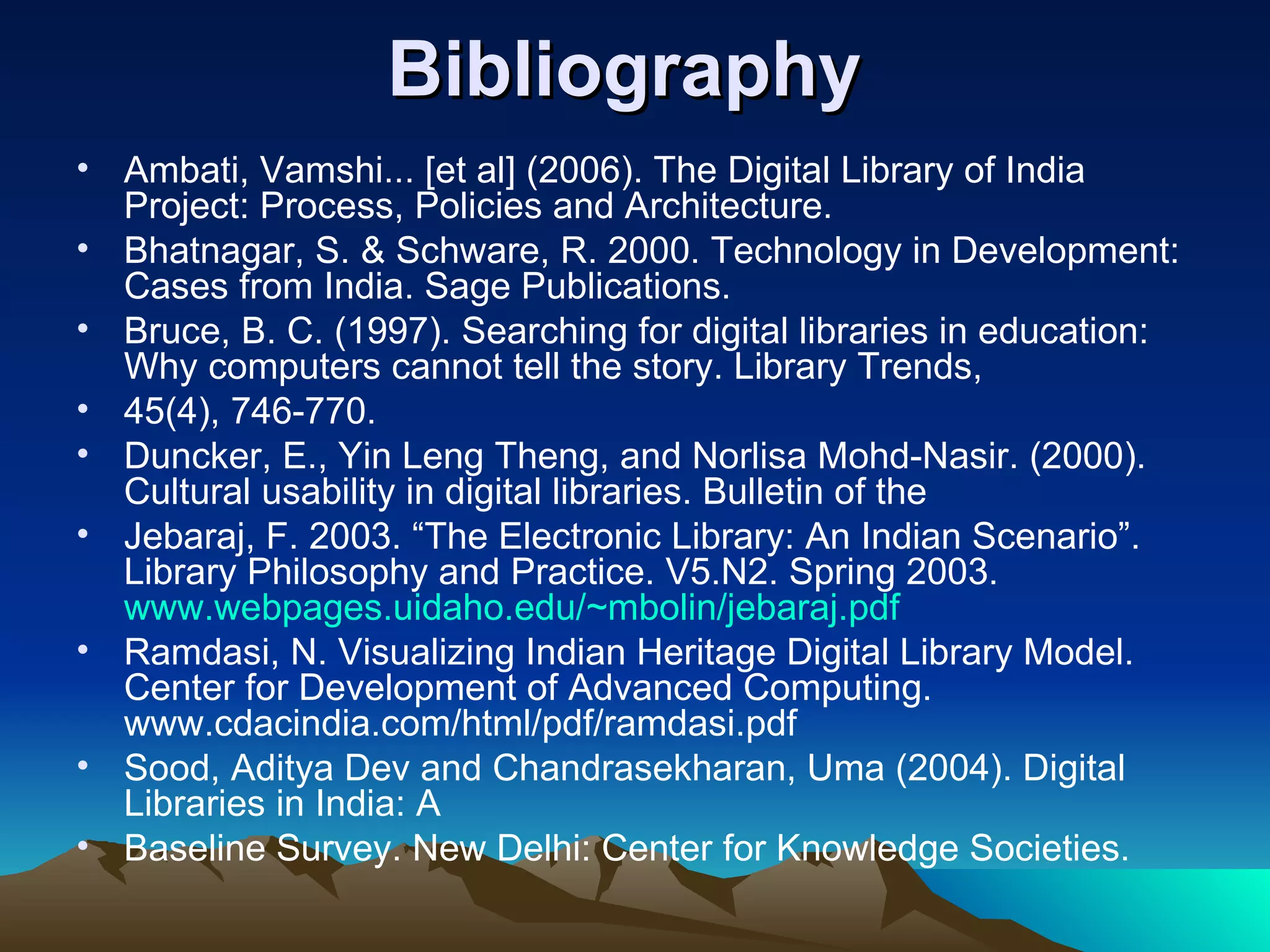 Bibliography
• Ambati, Vamshi... [et al] (2006). The Digital Library of India
  Project: Process, Policies and Architecture.
• Bhatnagar, S. & Schware, R. 2000. Technology in Development:
  Cases from India. Sage Publications.
• Bruce, B. C. (1997). Searching for digital libraries in education:
  Why computers cannot tell the story. Library Trends,
• 45(4), 746-770.
• Duncker, E., Yin Leng Theng, and Norlisa Mohd-Nasir. (2000).
  Cultural usability in digital libraries. Bulletin of the
• Jebaraj, F. 2003. “The Electronic Library: An Indian Scenario”.
  Library Philosophy and Practice. V5.N2. Spring 2003.
  www.webpages.uidaho.edu/~mbolin/jebaraj.pdf
• Ramdasi, N. Visualizing Indian Heritage Digital Library Model.
  Center for Development of Advanced Computing.
  www.cdacindia.com/html/pdf/ramdasi.pdf
• Sood, Aditya Dev and Chandrasekharan, Uma (2004). Digital
  Libraries in India: A
• Baseline Survey. New Delhi: Center for Knowledge Societies.
 