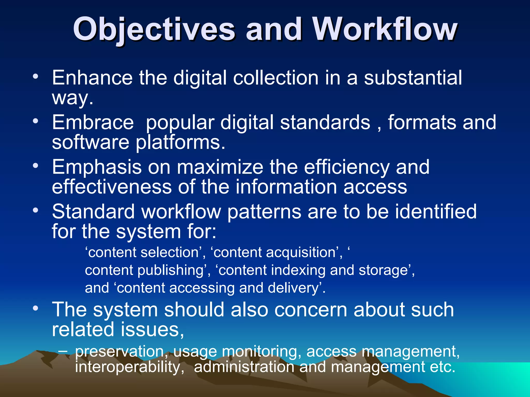 Objectives and Workflow
• Enhance the digital collection in a substantial
  way.
• Embrace popular digital standards , formats and
  software platforms.
• Emphasis on maximize the efficiency and
  effectiveness of the information access
• Standard workflow patterns are to be identified
  for the system for:
     ‘content selection’, ‘content acquisition’, ‘
     content publishing’, ‘content indexing and storage’,
     and ‘content accessing and delivery’.
• The system should also concern about such
  related issues,
  – preservation, usage monitoring, access management,
    interoperability, administration and management etc.
 