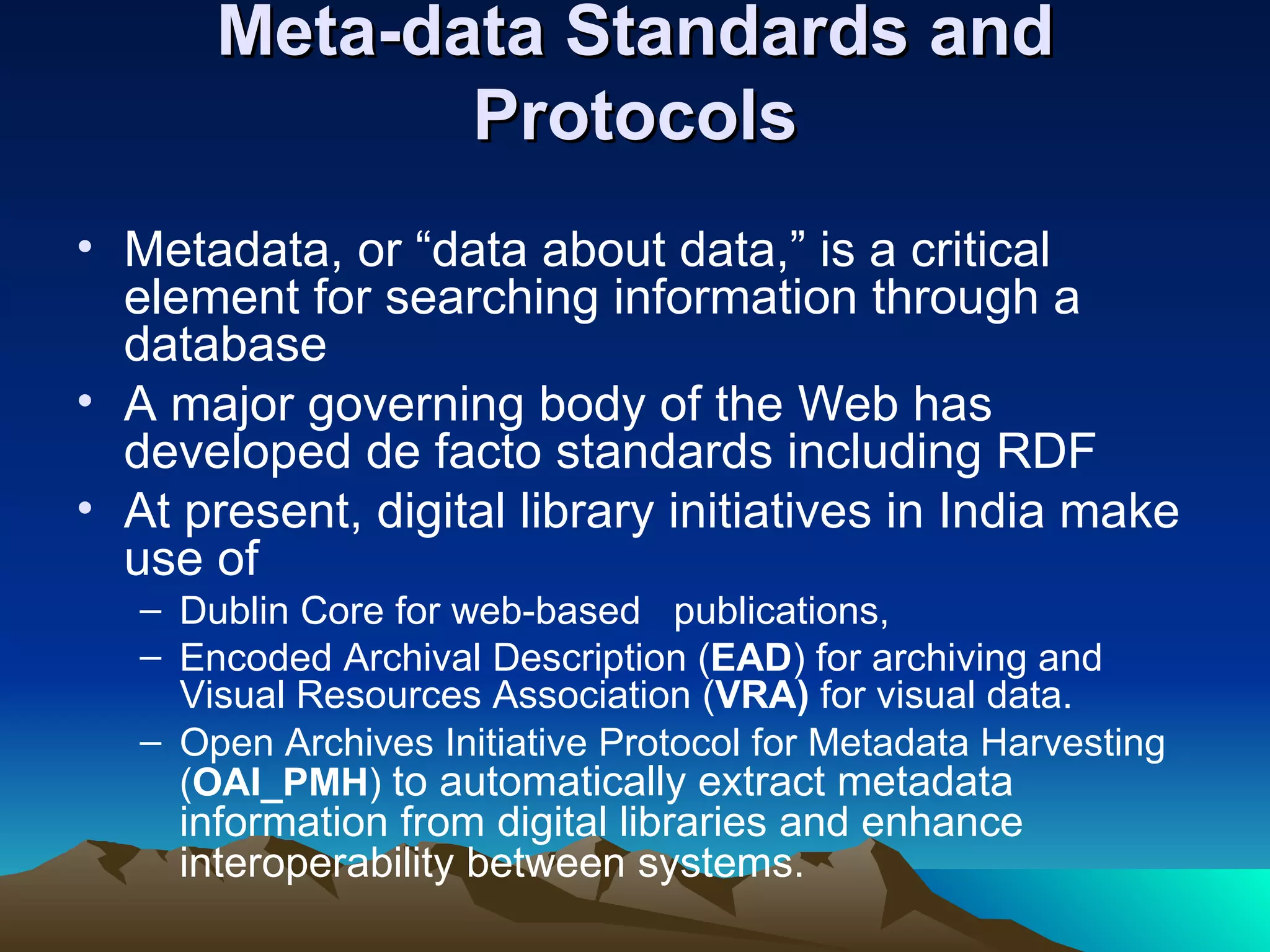 Meta-data Standards and
              Protocols
• Metadata, or “data about data,” is a critical
  element for searching information through a
  database
• A major governing body of the Web has
  developed de facto standards including RDF
• At present, digital library initiatives in India make
  use of
   – Dublin Core for web-based publications,
   – Encoded Archival Description (EAD) for archiving and
     Visual Resources Association (VRA) for visual data.
   – Open Archives Initiative Protocol for Metadata Harvesting
     (OAI_PMH) to automatically extract metadata
     information from digital libraries and enhance
     interoperability between systems.
 