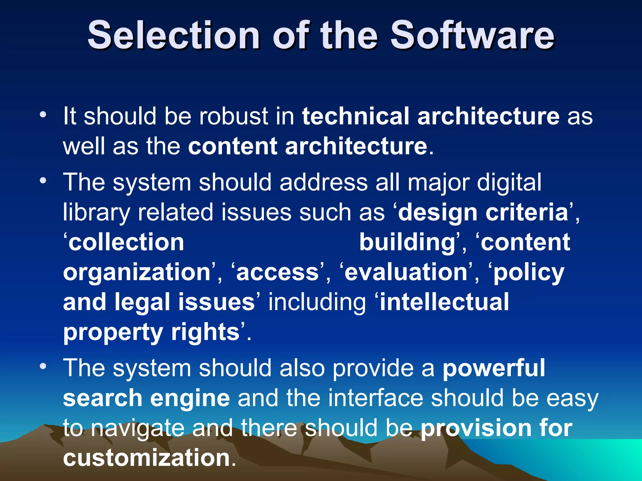 Selection of the Software
• It should be robust in technical architecture as
  well as the content architecture.
• The system should address all major digital
  library related issues such as ‘design criteria’,
  ‘collection                 building’, ‘content
  organization’, ‘access’, ‘evaluation’, ‘policy
  and legal issues’ including ‘intellectual
  property rights’.
• The system should also provide a powerful
  search engine and the interface should be easy
  to navigate and there should be provision for
  customization.
 