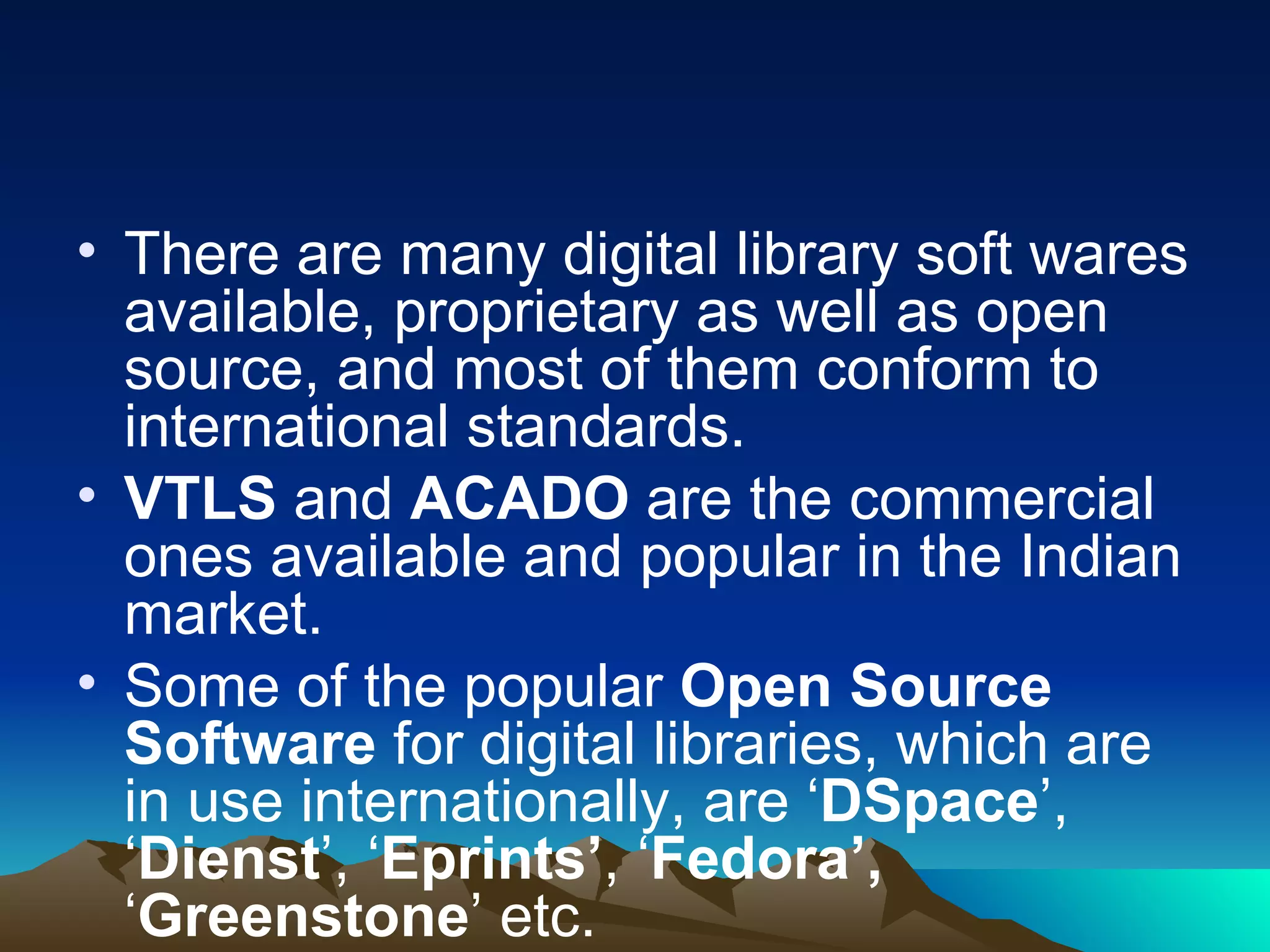• There are many digital library soft wares
  available, proprietary as well as open
  source, and most of them conform to
  international standards.
• VTLS and ACADO are the commercial
  ones available and popular in the Indian
  market.
• Some of the popular Open Source
  Software for digital libraries, which are
  in use internationally, are ‘DSpace’,
  ‘Dienst’, ‘Eprints’, ‘Fedora’,
  ‘Greenstone’ etc.
 