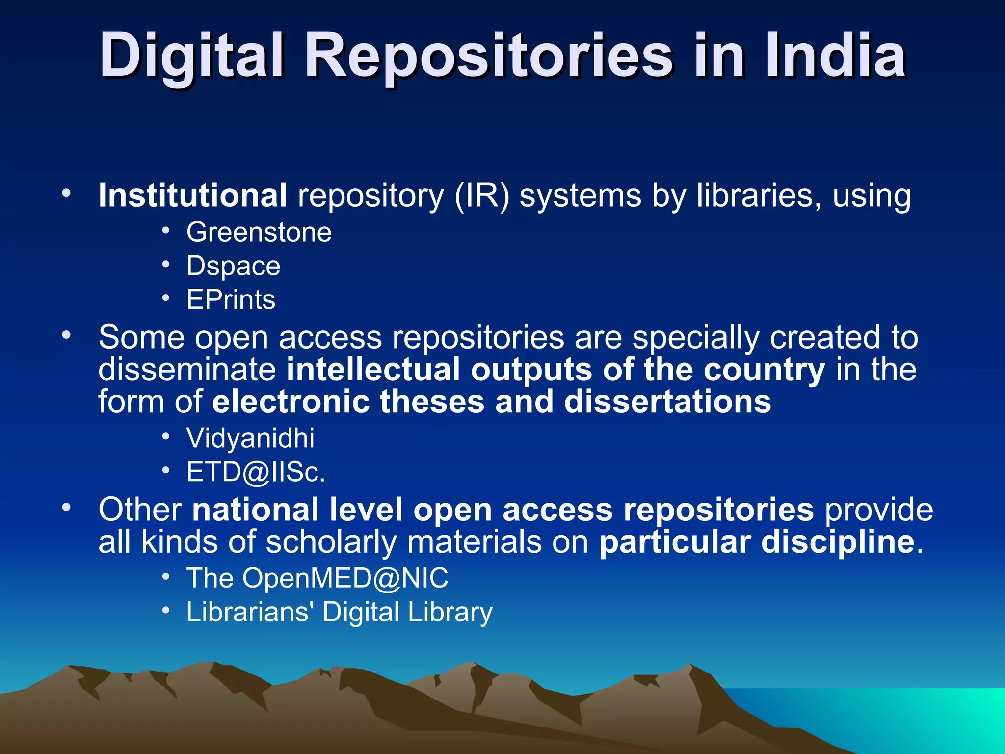 Digital Repositories in India

• Institutional repository (IR) systems by libraries, using
      • Greenstone
      • Dspace
      • EPrints
• Some open access repositories are specially created to
  disseminate intellectual outputs of the country in the
  form of electronic theses and dissertations
      • Vidyanidhi
      • ETD@IISc.
• Other national level open access repositories provide
  all kinds of scholarly materials on particular discipline.
      • The OpenMED@NIC
      • Librarians' Digital Library
 