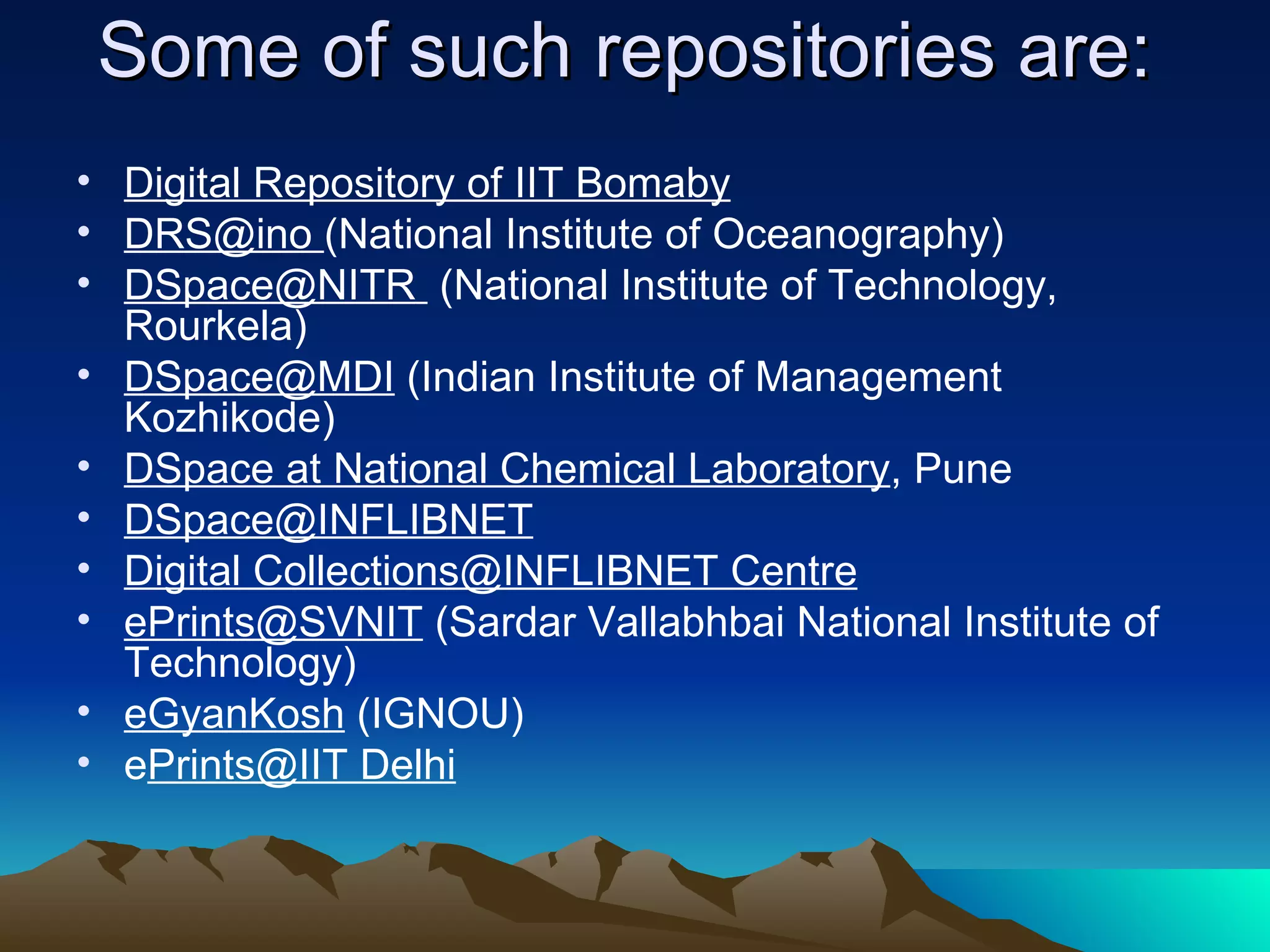 Some of such repositories are:
• Digital Repository of IIT Bomaby
• DRS@ino (National Institute of Oceanography)
• DSpace@NITR (National Institute of Technology,
  Rourkela)
• DSpace@MDI (Indian Institute of Management
  Kozhikode)
• DSpace at National Chemical Laboratory, Pune
• DSpace@INFLIBNET
• Digital Collections@INFLIBNET Centre
• ePrints@SVNIT (Sardar Vallabhbai National Institute of
  Technology)
• eGyanKosh (IGNOU)
• ePrints@IIT Delhi
 
