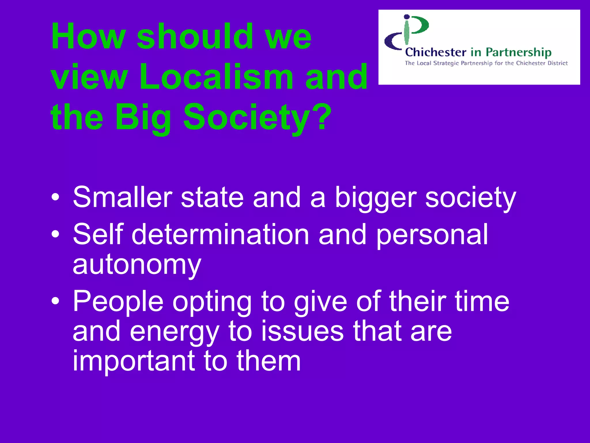 How should we view Localism and the Big Society?   Smaller state and a bigger society Self determination and personal autonomy  People opting to give of their time and energy to issues that are important to them  