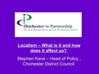 Localism – What is it and how does it affect us?  Stephen Kane – Head of Policy , Chichester District Council  