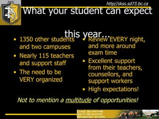What your student can expect  this year... 1350 other students and two campuses Nearly 115 teachers and support staff The need to be VERY organized Review EVERY night, and more around exam time Excellent support from their teachers, counsellors, and support workers High expectations! Not to mention a  multitude  of opportunities! 
