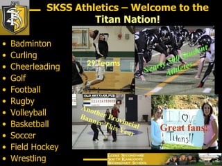 Badminton Curling Cheerleading Golf Football Rugby Volleyball Basketball Soccer Field Hockey Wrestling Another Provincial Banner This Year Nearly 500 Student Athletes SKSS Athletics – Welcome to the  Titan Nation! 29 Teams Great fans! 