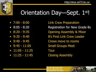 Orientation Day—Sept. 1 st ! 7:00 - 8:00 Link Crew Preparation 8:05 - 8:20 Registration for New Grade 8s 8:20 - 9:35 Opening Assembly & Mixer 9:35 - 9:40 8’s Find Link Crew Leader 9:40 - 9:45 Crews move to rooms 9:45 - 11:05 Small Groups Meet 11:05 - 11:25   Tour 11:25 - 11:45   Closing Assembly 