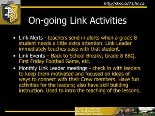 On-going Link Activities Link Alerts  - teachers send in alerts when a grade 8 student needs a little extra attention. Link Leader immediately touches base with that student. Link Events  – Back to School Breaky, Grade 8 BBQ, First Friday Football Game, etc. Monthly Link Leader meetings  - check in with leaders to keep them motivated and focused on ideas of ways to connect with their Crew members. Have fun activities for the leaders; also have skill building instruction. Used to intro the teaching of the lessons. 