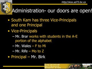 Administration- our doors are open! South Kam has three Vice-Principals and one Principal Vice-Principals Mr. Brar  works with students in the A-E portion of the alphabet Mr. Wales  – F to Mi Mr. Rife  – Mo to Z Principal –  Mr. Birk 