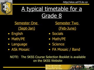 A typical timetable for a Grade 8 Semester One  (Sept-Jan) English Math/PE Language ASk Mosaic Semester Two  (Feb-June) Socials Math/PE Science FA Mosaic / Band NOTE:  The SKSS Course Selection Booklet is available on the SKSS Website 