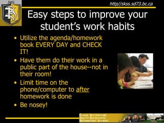 Easy steps to improve your student’s work habits Utilize the agenda/homework book EVERY DAY and CHECK IT!  Have them do their work in a public part of the house--not in their room! Limit time on the phone/computer to  after  homework is done Be nosey! 