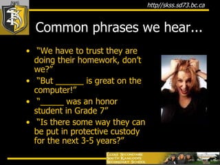 Common phrases we hear... “ We have to trust they are doing their homework, don’t we?” “ But ______ is great on the computer!” “ _____ was an honor student in Grade 7” “ Is there some way they can be put in protective custody for the next 3-5 years?” 
