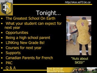 Tonight… The Greatest School On Earth What your student can expect for next year Opportunities Being a high school parent LINKing New Grade 8s! Courses for next year Supports Canadian Parents for French PAC Q & A “ Nuts about SKSS!” 