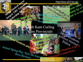 SKSS Student earns largest TRU Entrance Scholarship for Science Sr. Girls Basketball goes 40-3, and wins Provincial Bronze South Kam Math Students Tops in Okanagan Competitions South Kam Curling Wins Provincials Nearly 50% of SKSS Students achieve Honour Status  SKSS Student Art Calendar a hit in the community! SKSS Puts Largest Numbers in District Honor Band/Choir SKSS German Students Run Away with National Awards South Kam success rates increase for 4 th   year in a row SKSS Band Students play Disney Studios Annual Spring Play “Kiss Me Kate Gets Rave Reviews 
