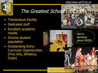 The Greatest School on Earth! Tremendous Facility Dedicated staff  Excellent academic results Diverse student population Outstanding Extra- Curricular Opportunities (Fine Arts, Athletics, Clubs) We’re bananas about SKSS! 
