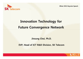 Innovation Technology for
Future Convergence Network
KRnet 2013 Keynote Speech
Jinsung Choi, Ph.D.
EVP, Head of ICT R&D Division, SK Telecom
 