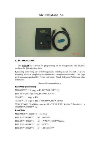 SKT100 MANUAL




1. INTRODUCTION

    The SKT100 is a device for programming of the transponders. The SKT100
performs the following functions:
1. Reading and writing keys with transponders, operating at 125 kHz and 134,2 kHz
frequency with AM (amplitude modulation) and PM (phase modulation). That chips
are transponders produced by Texas Instrument, Atmel, Sokymat, Phillips and other
companies.
                           Supported transponder type:
Read-Only (Fixed-code)
MEGAMOS™ (13) (copy to T5, PCF7930, PCF7935)
PHILIPS™ (33) (copy to T5, PCF7930, PCF7935)
TEMIC™ (11) (copy to T5)
TEMIC™ (12) (copy to T5) » MAZDA™, MB™ Spriner
TEXAS™ (4C) (Read-Only; copy to Silca™ EH1, EH2 / Keyline™ Emulators) »
TOYOTA™, FORD™, etc.
Read-Write
MEGAMOS™ - CRYPTO - (48, 48M)
PHILIPS™ - CRYPTO - (40) » OPEL™
PHILIPS™ - CRYPTO - (42) » VAG™, FORD™ Galaxy
PHILIPS™ - CRYPTO - (44) » VW™
PHILIPS™ - CRYPTO - (45) » PEUGEOT™
 