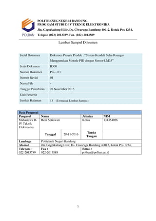 1
POLITEKNIK NEGERI BANDUNG
PROGRAM STUDI D.IV TEKNIK ELEKTRONIKA
Jln. Gegerkalong Hilir, Ds. Ciwaruga Bandung 40012, Kotak Pos 1234,
Telepon (022) 2013789, Fax. (022) 2013889
Lembar Sampul Dokumen
Judul Dokumen Dokumen Proyek Produk : “Sistem Kendali Suhu Ruangan
Menggunakan Metode PID dengan Sensor LM35”
Jenis Dokumen B300
Nomor Dokumen Pro – 03
Nomor Revisi 01
Nama File -
Tanggal Penerbitan 28 November 2016
Unit Penerbit
Jumlah Halaman 13 (Termasuk Lembar Sampul)
Data Pengusul
Pengusul Nama Jabatan NIM
Mahasiswa D-
IV Teknik
Elektronika
Reni Setiowati Ketua 131354026
Tanggal 28-11-2016
Tanda
Tangan
Lembaga Politeknik Negeri Bandung
Alamat Jln. Gegerkalong Hilir, Ds. Ciwaruga Bandung 40012, Kotak Pos 1234,
Telepon :
022-2013789
Fax :
022-2013889
Email :
polban@polban.ac.id
 