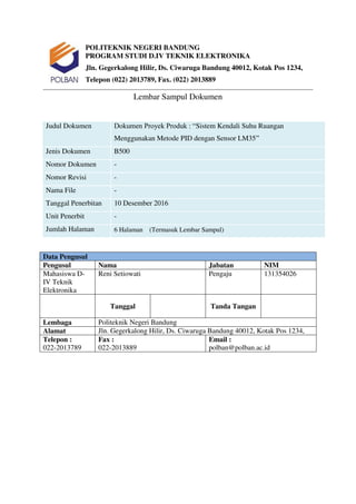 POLITEKNIK NEGERI BANDUNG
PROGRAM STUDI D.IV TEKNIK ELEKTRONIKA
Jln. Gegerkalong Hilir, Ds. Ciwaruga Bandung 40012, Kotak Pos 1234,
Telepon (022) 2013789, Fax. (022) 2013889
Lembar Sampul Dokumen
Judul Dokumen Dokumen Proyek Produk : “Sistem Kendali Suhu Ruangan
Menggunakan Metode PID dengan Sensor LM35”
Jenis Dokumen B500
Nomor Dokumen -
Nomor Revisi -
Nama File -
Tanggal Penerbitan 10 Desember 2016
Unit Penerbit -
Jumlah Halaman 6 Halaman (Termasuk Lembar Sampul)
Data Pengusul
Pengusul Nama Jabatan NIM
Mahasiswa D-
IV Teknik
Elektronika
Reni Setiowati Pengaju 131354026
Tanggal Tanda Tangan
Lembaga Politeknik Negeri Bandung
Alamat Jln. Gegerkalong Hilir, Ds. Ciwaruga Bandung 40012, Kotak Pos 1234,
Telepon :
022-2013789
Fax :
022-2013889
Email :
polban@polban.ac.id
 