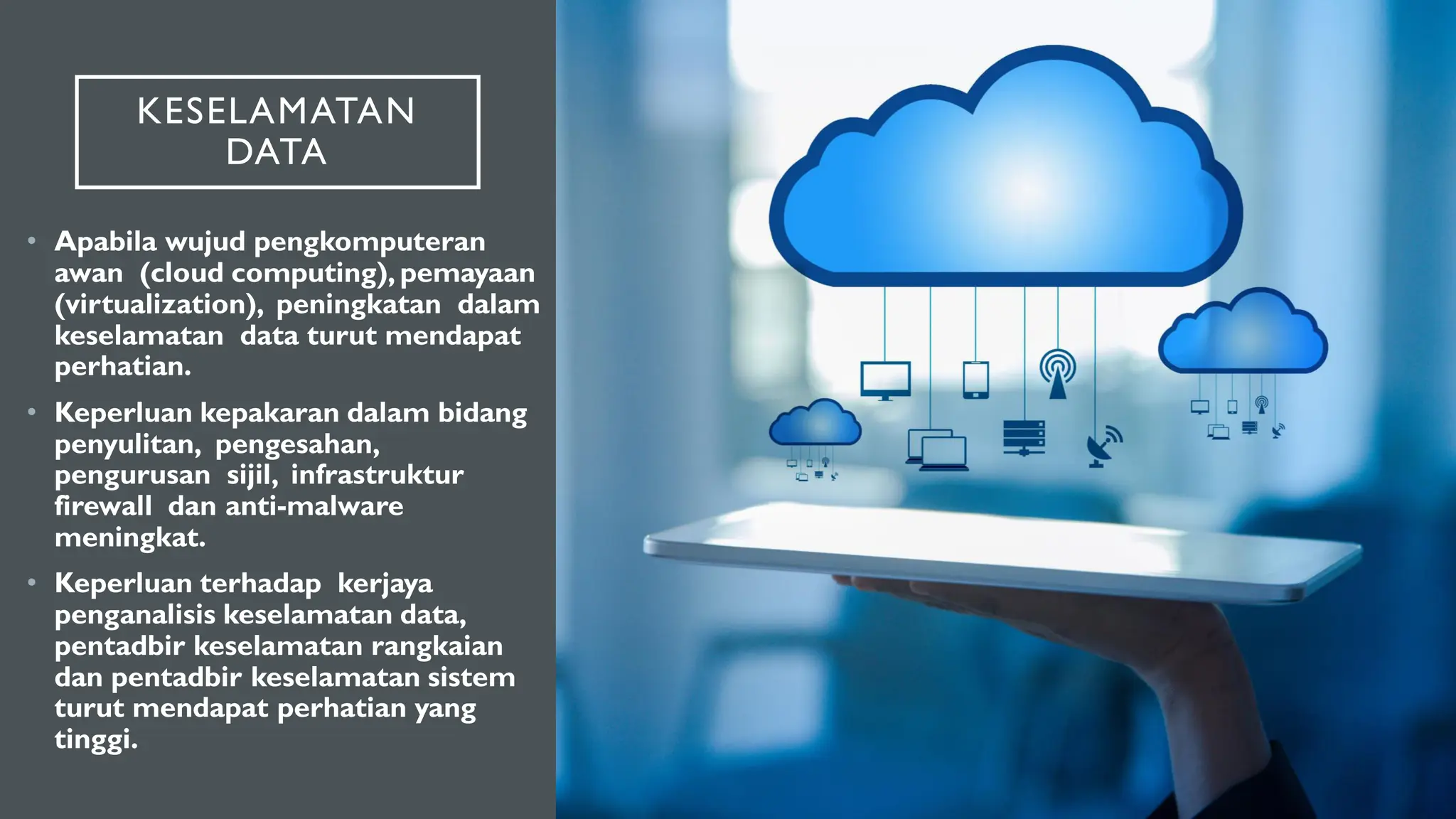 KESELAMATAN
DATA
• Apabila wujud pengkomputeran
awan (cloud computing), pemayaan
(virtualization), peningkatan dalam
keselamatan data turut mendapat
perhatian.
• Keperluan kepakaran dalam bidang
penyulitan, pengesahan,
pengurusan sijil, infrastruktur
firewall dan anti-malware
meningkat.
• Keperluan terhadap kerjaya
penganalisis keselamatan data,
pentadbir keselamatan rangkaian
dan pentadbir keselamatan sistem
turut mendapat perhatian yang
tinggi.
 