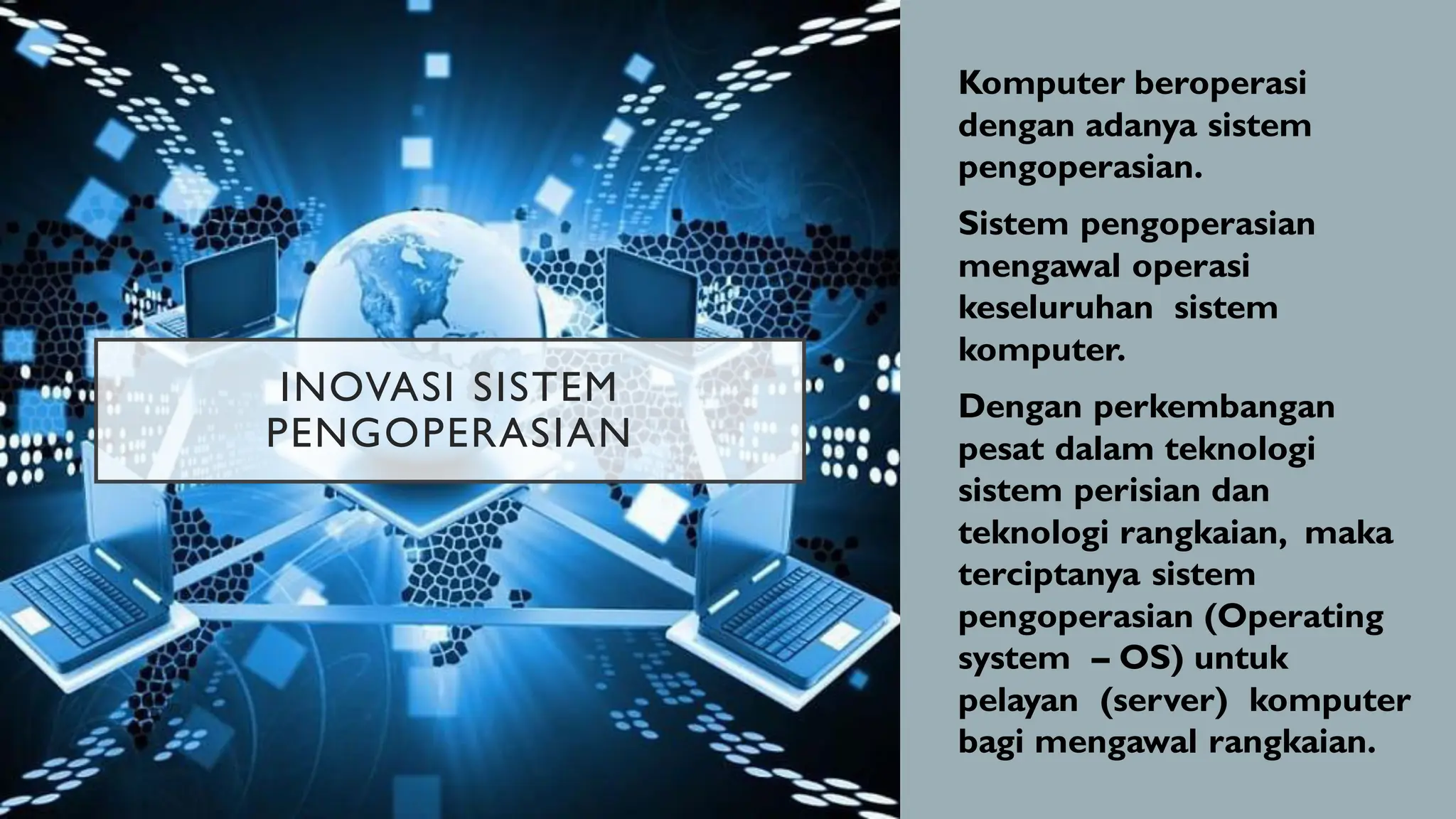 INOVASI SISTEM
PENGOPERASIAN
• Komputer beroperasi
dengan adanya sistem
pengoperasian.
• Sistem pengoperasian
mengawal operasi
keseluruhan sistem
komputer.
• Dengan perkembangan
pesat dalam teknologi
sistem perisian dan
teknologi rangkaian, maka
terciptanya sistem
pengoperasian (Operating
system – OS) untuk
pelayan (server) komputer
bagi mengawal rangkaian.
 