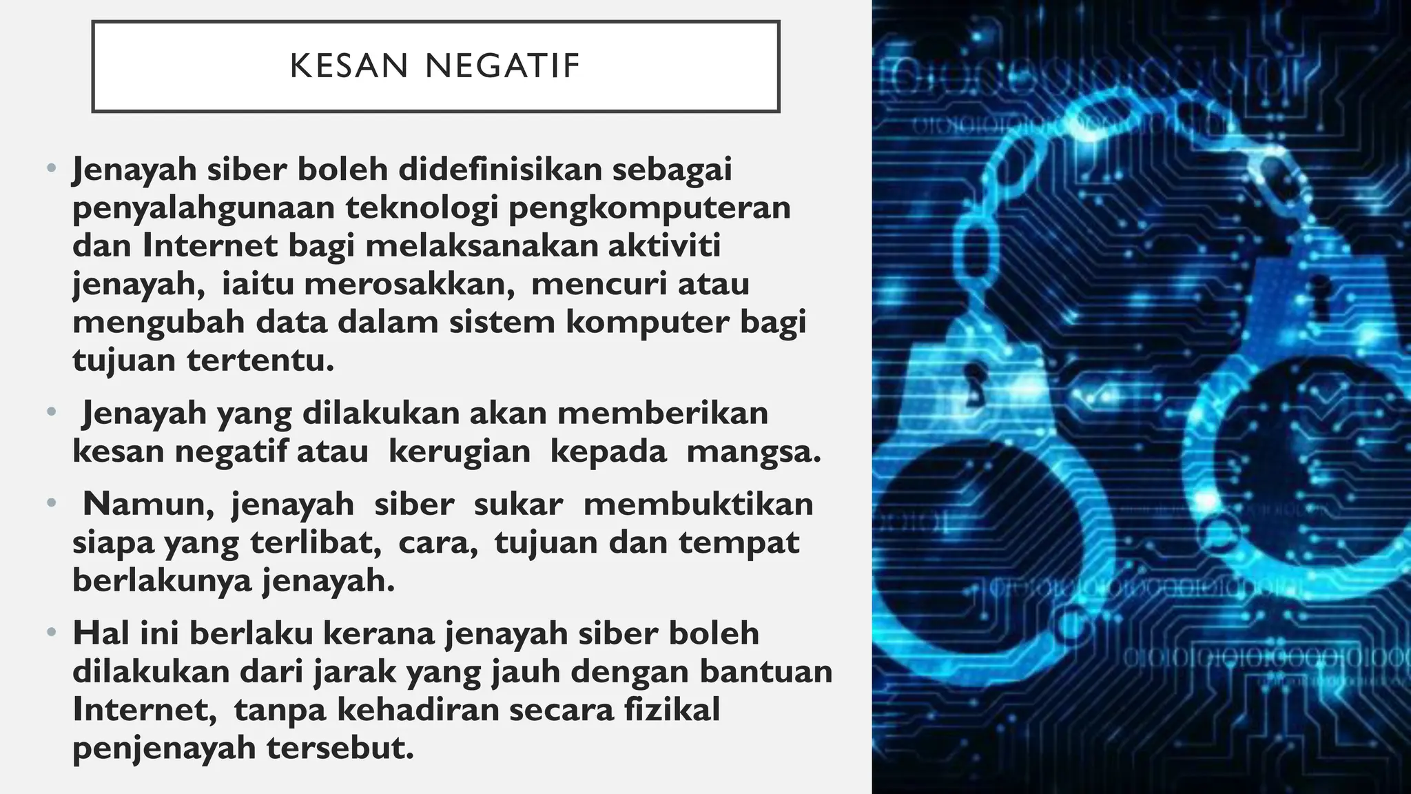 KESAN NEGATIF
• Jenayah siber boleh didefinisikan sebagai
penyalahgunaan teknologi pengkomputeran
dan Internet bagi melaksanakan aktiviti
jenayah, iaitu merosakkan, mencuri atau
mengubah data dalam sistem komputer bagi
tujuan tertentu.
• Jenayah yang dilakukan akan memberikan
kesan negatif atau kerugian kepada mangsa.
• Namun, jenayah siber sukar membuktikan
siapa yang terlibat, cara, tujuan dan tempat
berlakunya jenayah.
• Hal ini berlaku kerana jenayah siber boleh
dilakukan dari jarak yang jauh dengan bantuan
Internet, tanpa kehadiran secara fizikal
penjenayah tersebut.
 