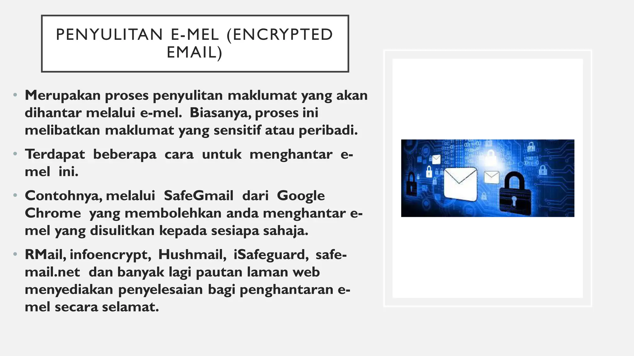 PENYULITAN E-MEL (ENCRYPTED
EMAIL)
• Merupakan proses penyulitan maklumat yang akan
dihantar melalui e-mel. Biasanya, proses ini
melibatkan maklumat yang sensitif atau peribadi.
• Terdapat beberapa cara untuk menghantar e-
mel ini.
• Contohnya, melalui SafeGmail dari Google
Chrome yang membolehkan anda menghantar e-
mel yang disulitkan kepada sesiapa sahaja.
• RMail, infoencrypt, Hushmail, iSafeguard, safe-
mail.net dan banyak lagi pautan laman web
menyediakan penyelesaian bagi penghantaran e-
mel secara selamat.
 