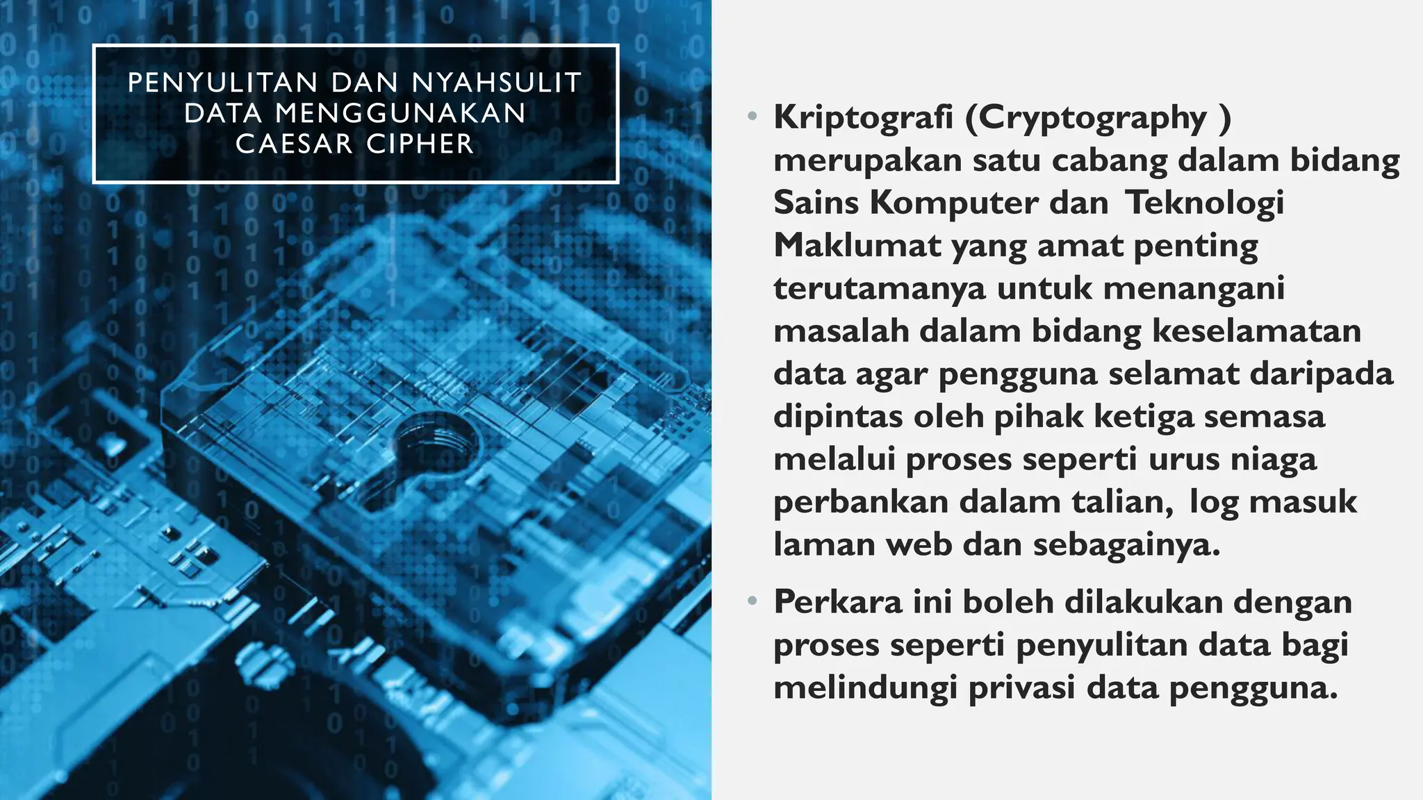 PENYULITAN DAN NYAHSULIT
DATA MENGGUNAKAN
CAESAR CIPHER
• Kriptografi (Cryptography )
merupakan satu cabang dalam bidang
Sains Komputer dan Teknologi
Maklumat yang amat penting
terutamanya untuk menangani
masalah dalam bidang keselamatan
data agar pengguna selamat daripada
dipintas oleh pihak ketiga semasa
melalui proses seperti urus niaga
perbankan dalam talian, log masuk
laman web dan sebagainya.
• Perkara ini boleh dilakukan dengan
proses seperti penyulitan data bagi
melindungi privasi data pengguna.
 