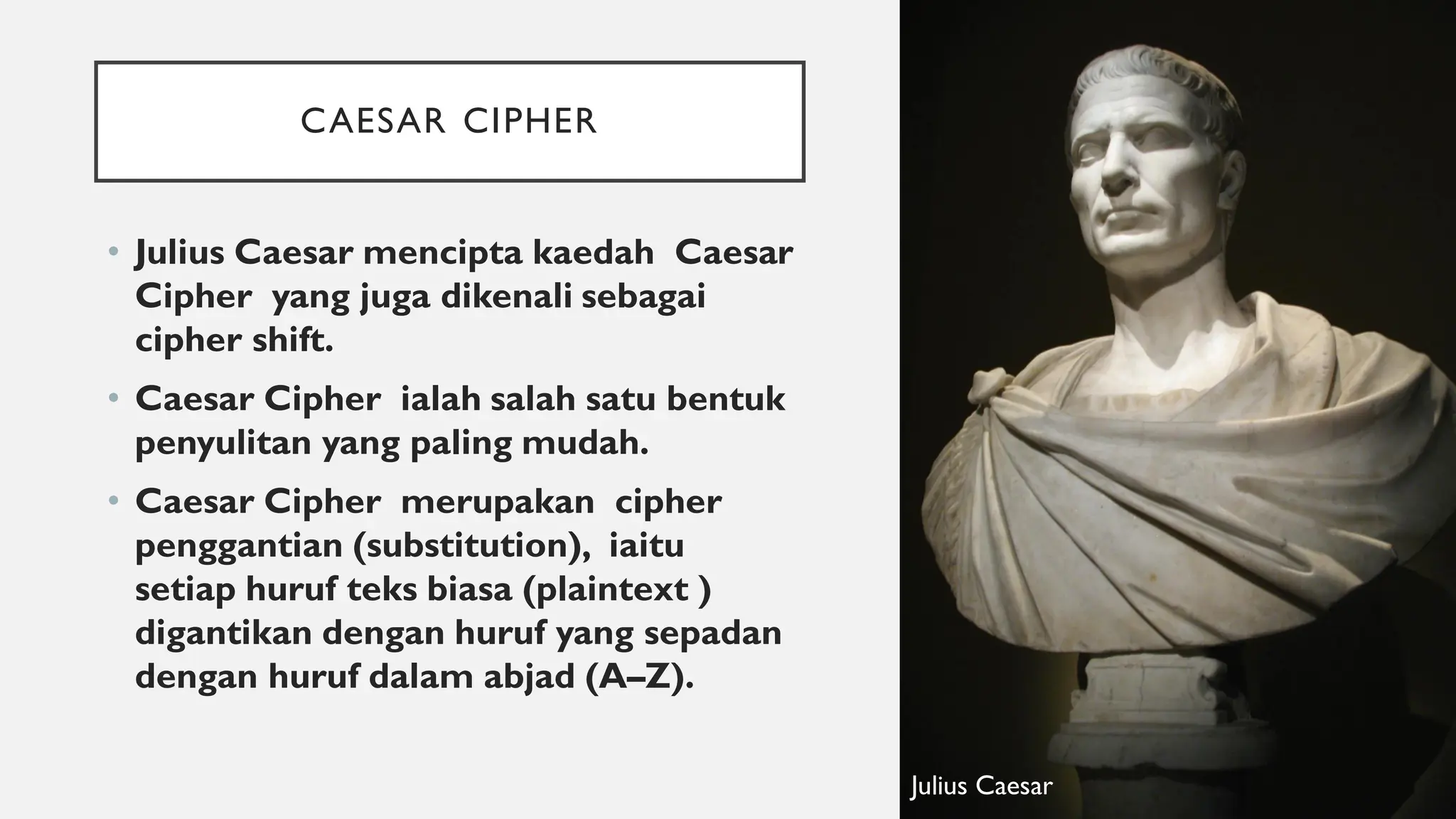 CAESAR CIPHER
• Julius Caesar mencipta kaedah Caesar
Cipher yang juga dikenali sebagai
cipher shift.
• Caesar Cipher ialah salah satu bentuk
penyulitan yang paling mudah.
• Caesar Cipher merupakan cipher
penggantian (substitution), iaitu
setiap huruf teks biasa (plaintext )
digantikan dengan huruf yang sepadan
dengan huruf dalam abjad (A–Z).
Julius Caesar
 