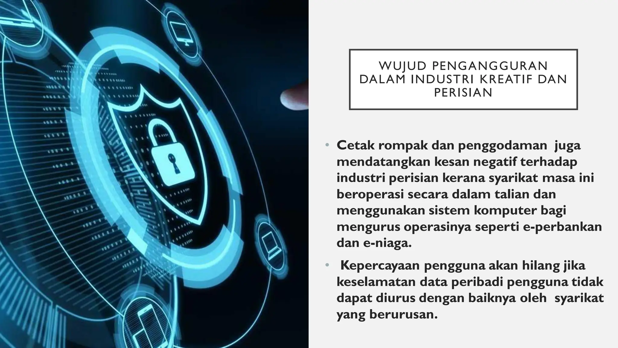 WUJUD PENGANGGURAN
DALAM INDUSTRI KREATIF DAN
PERISIAN
• Cetak rompak dan penggodaman juga
mendatangkan kesan negatif terhadap
industri perisian kerana syarikat masa ini
beroperasi secara dalam talian dan
menggunakan sistem komputer bagi
mengurus operasinya seperti e-perbankan
dan e-niaga.
• Kepercayaan pengguna akan hilang jika
keselamatan data peribadi pengguna tidak
dapat diurus dengan baiknya oleh syarikat
yang berurusan.
 