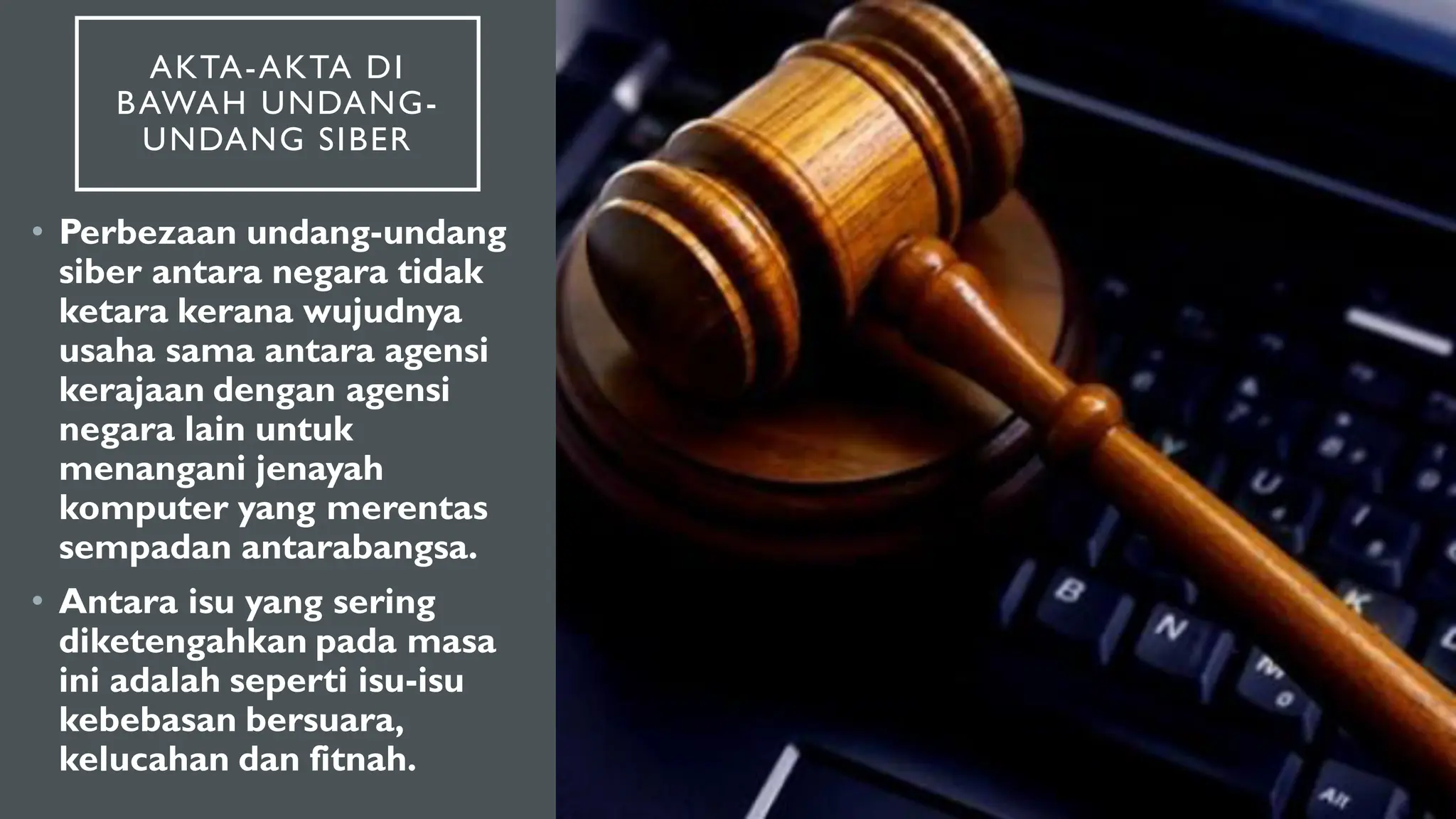 AKTA-AKTA DI
BAWAH UNDANG-
UNDANG SIBER
• Perbezaan undang-undang
siber antara negara tidak
ketara kerana wujudnya
usaha sama antara agensi
kerajaan dengan agensi
negara lain untuk
menangani jenayah
komputer yang merentas
sempadan antarabangsa.
• Antara isu yang sering
diketengahkan pada masa
ini adalah seperti isu-isu
kebebasan bersuara,
kelucahan dan fitnah.
 