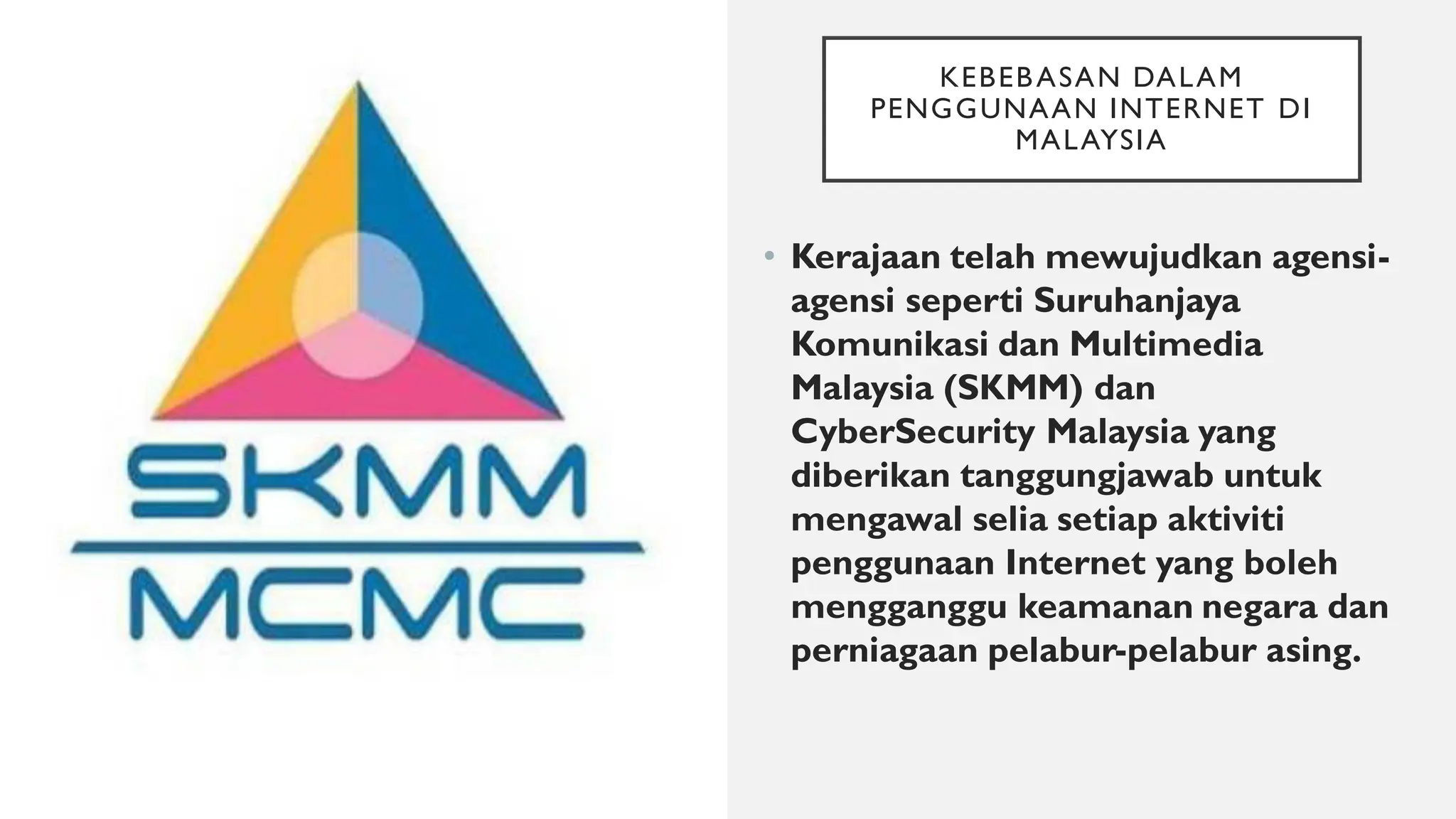 KEBEBASAN DALAM
PENGGUNAAN INTERNET DI
MALAYSIA
• Kerajaan telah mewujudkan agensi-
agensi seperti Suruhanjaya
Komunikasi dan Multimedia
Malaysia (SKMM) dan
CyberSecurity Malaysia yang
diberikan tanggungjawab untuk
mengawal selia setiap aktiviti
penggunaan Internet yang boleh
mengganggu keamanan negara dan
perniagaan pelabur-pelabur asing.
 
