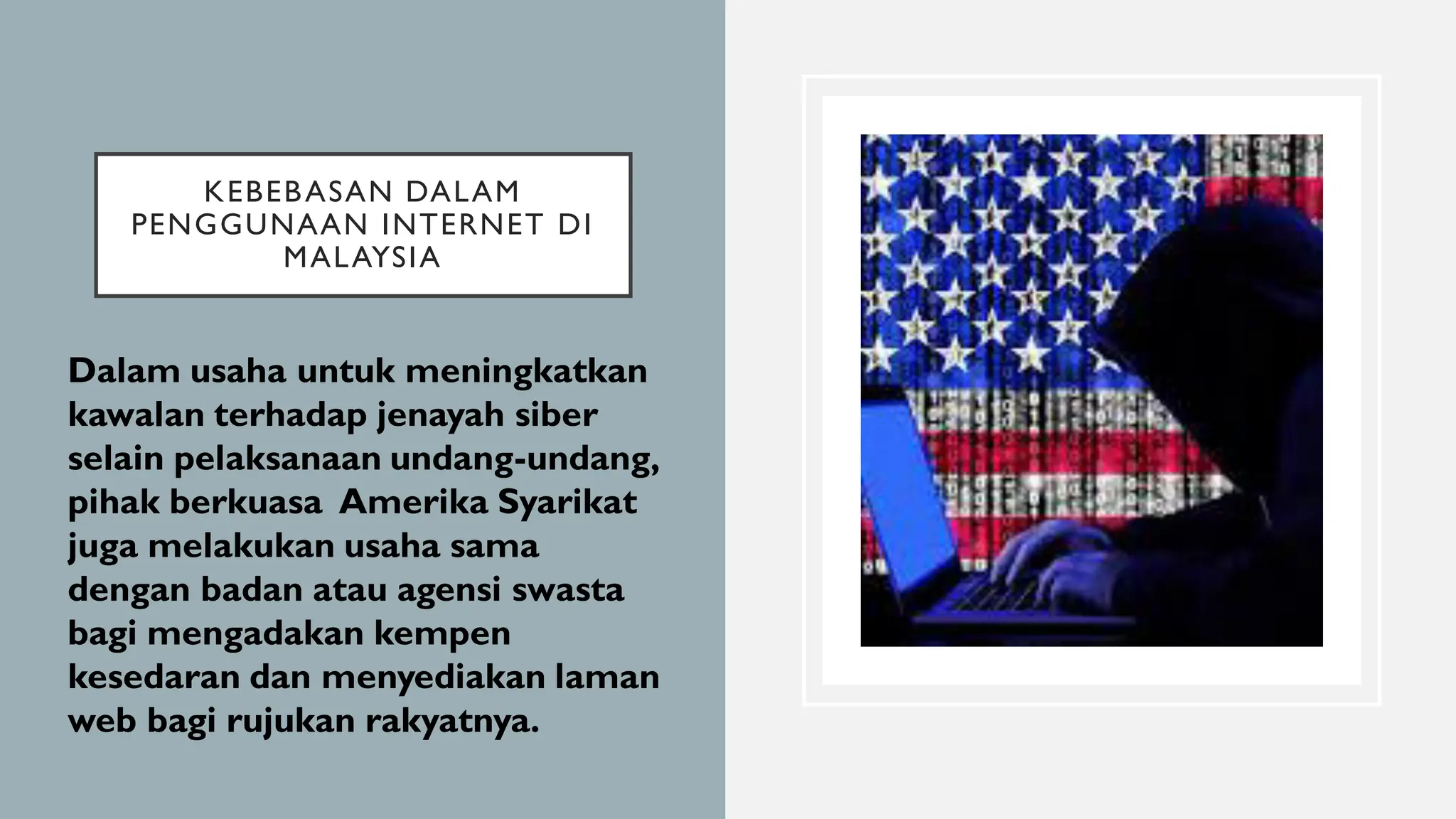 KEBEBASAN DALAM
PENGGUNAAN INTERNET DI
MALAYSIA
• Dalam usaha untuk meningkatkan
kawalan terhadap jenayah siber
selain pelaksanaan undang-undang,
pihak berkuasa Amerika Syarikat
juga melakukan usaha sama
dengan badan atau agensi swasta
bagi mengadakan kempen
kesedaran dan menyediakan laman
web bagi rujukan rakyatnya.
 