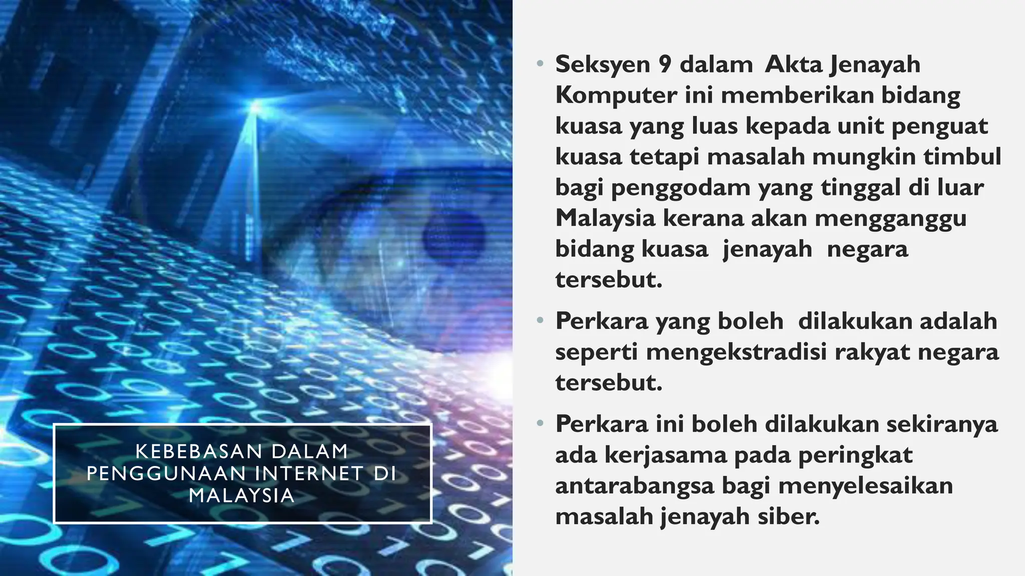 KEBEBASAN DALAM
PENGGUNAAN INTERNET DI
MALAYSIA
• Seksyen 9 dalam Akta Jenayah
Komputer ini memberikan bidang
kuasa yang luas kepada unit penguat
kuasa tetapi masalah mungkin timbul
bagi penggodam yang tinggal di luar
Malaysia kerana akan mengganggu
bidang kuasa jenayah negara
tersebut.
• Perkara yang boleh dilakukan adalah
seperti mengekstradisi rakyat negara
tersebut.
• Perkara ini boleh dilakukan sekiranya
ada kerjasama pada peringkat
antarabangsa bagi menyelesaikan
masalah jenayah siber.
 