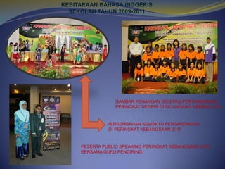 KEBITARAAN BAHASA INGGERIS
SEKOLAH TAHUN 2009-2011

GAMBAR KENANGAN SELEPAS PERTANDINGAN
PERINGKAT NEGERI DI SK UNDANG REMBAU 2011

PERSEMBAHAN SEWAKTU PERTANDINGAN
DI PERINGKAT KEBANGSAAN 2011

PESERTA PUBLIC SPEAKING PERINGKAT KEBANGSAAN 2010
BERSAMA GURU PENGIRING

 