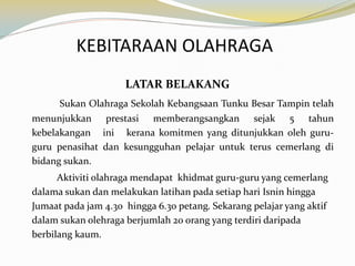 KEBITARAAN OLAHRAGA
LATAR BELAKANG
Sukan Olahraga Sekolah Kebangsaan Tunku Besar Tampin telah
menunjukkan prestasi memberangsangkan sejak 5 tahun
kebelakangan ini kerana komitmen yang ditunjukkan oleh guruguru penasihat dan kesungguhan pelajar untuk terus cemerlang di
bidang sukan.

Aktiviti olahraga mendapat khidmat guru-guru yang cemerlang
dalama sukan dan melakukan latihan pada setiap hari Isnin hingga
Jumaat pada jam 4.30 hingga 6.30 petang. Sekarang pelajar yang aktif
dalam sukan olehraga berjumlah 20 orang yang terdiri daripada
berbilang kaum.

 