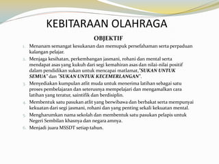 KEBITARAAN OLAHRAGA
OBJEKTIF
1. Menanam semangat kesukanan dan memupuk persefahaman serta perpaduan
kalangan pelajar.
2. Menjaga kesihatan, perkembangan jasmani, rohani dan mental serta
mendapat asas yang kukuh dari segi kemahiran asas dan nilai-nilai positif
dalam pendidikan sukan untuk mencapai matlamat,"SUKAN UNTUK
SEMUA" dan "SUKAN UNTUK KECEMERLANGAN".
3. Menyediakan kumpulan atlit muda untuk menerima latihan sebagai satu
proses pembelajaran dan seterusnya mempelajari dan mengamalkan cara
latihan yang teratur, saintifik dan berdisiplin.
4. Membentuk satu pasukan atlit yang berwibawa dan berbakat serta mempunyai
kekuatan dari segi jasmani, rohani dan yang penting sekali kekuatan mental.
5. Mengharumkan nama sekolah dan membentuk satu pasukan pelapis untuk
Negeri Sembilan khasnya dan negara amnya.
6. Menjadi juara MSSDT setiap tahun.

 