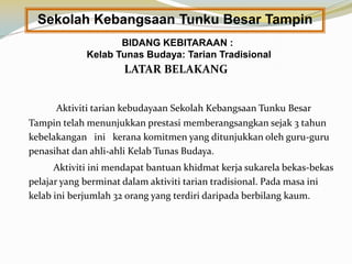 Sekolah Kebangsaan Tunku Besar Tampin
BIDANG KEBITARAAN :
Kelab Tunas Budaya: Tarian Tradisional

LATAR BELAKANG
Aktiviti tarian kebudayaan Sekolah Kebangsaan Tunku Besar

Tampin telah menunjukkan prestasi memberangsangkan sejak 3 tahun
kebelakangan ini kerana komitmen yang ditunjukkan oleh guru-guru
penasihat dan ahli-ahli Kelab Tunas Budaya.
Aktiviti ini mendapat bantuan khidmat kerja sukarela bekas-bekas
pelajar yang berminat dalam aktiviti tarian tradisional. Pada masa ini
kelab ini berjumlah 32 orang yang terdiri daripada berbilang kaum.

 