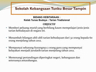 Sekolah Kebangsaan Tunku Besar Tampin
BIDANG KEBITARAAN :
Kelab Tunas Budaya : Tarian Tradisional

OBJEKTIF
 Memberi peluang murid yang berbilang kaum mempelajari jenis-jenis
tarian kebudayaan di negara ini.
 Menambah bilangan ahli-ahli tarian kebudayaan dari 32 orang kepada 60

orang menjelang tahun 2012.
 Mempunyai sekurang-kurangnya 2 orang guru yang mempunyai

kelayakan menjadi jurulatih tarian menjelang tahun 2012.
 Memenangi pertandingan diperingkat negeri, kebangsaan dan

seterusnya antarabangsa.

 
