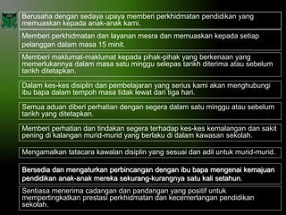 Berusaha dengan sedaya upaya memberi perkhidmatan pendidikan yang
memuaskan kepada anak-anak kami.

Memberi perkhidmatan dan layanan mesra dan memuaskan kepada setiap
pelanggan dalam masa 15 minit.
Memberi maklumat-maklumat kepada pihak-pihak yang berkenaan yang
memerlukannya dalam masa satu minggu selepas tarikh diterima atau sebelum
tarikh ditetapkan.
Dalam kes-kes disiplin dan pembelajaran yang serius kami akan menghubungi
ibu bapa dalam tempoh masa tidak lewat dari tiga hari.
Semua aduan diberi perhatian dengan segera dalam satu minggu atau sebelum
tarikh yang ditetapkan.

Memberi perhatian dan tindakan segera terhadap kes-kes kemalangan dan sakit
pening di kalangan murid-murid yang berlaku di dalam kawasan sekolah.
Mengamalkan tatacara kawalan disiplin yang sesuai dan adil untuk murid-murid.
Bersedia dan mengaturkan perbincangan dengan ibu bapa mengenai kemajuan
pendidikan anak-anak mereka sekurang-kurangnya satu kali setahun.
Sentiasa menerima cadangan dan pandangan yang positif untuk
mempertingkatkan prestasi perkhidmatan dan kecemerlangan pendidikan
sekolah.

 
