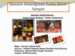 Sekolah Kebangsaan Tunku Besar
Tampin
BIDANG KEBITARAAN :
Kelab Tunas Budaya : Tarian Tradisional

Majlis : Konsert Jalinan Budi
Anjuran : Jabatan Pelajaran Negeri Sembilan Darul Khusus
Perasmian : Menteri Besar Negeri Sembilan
Tempat: RTM Seremban.

 