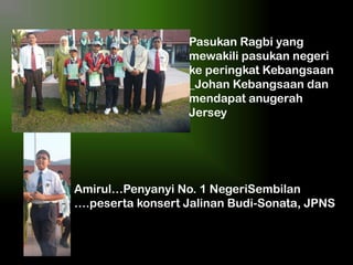 Pasukan Ragbi yang
mewakili pasukan negeri
ke peringkat Kebangsaan
_Johan Kebangsaan dan
mendapat anugerah
Jersey

Amirul…Penyanyi No. 1 NegeriSembilan
….peserta konsert Jalinan Budi-Sonata, JPNS

 