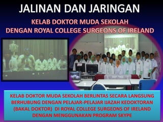 KELAB DOKTOR MUDA SEKOLAH BERLINTAS SECARA LANGSUNG
BERHUBUNG DENGAN PELAJAR-PELAJAR IJAZAH KEDOKTORAN
(BAKAL DOKTOR) DI ROYAL COLLEGE SURGEONS OF IRELAND
DENGAN MENGGUNAKAN PROGRAM SKYPE

 